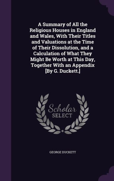 A Summary Of All The Religious Houses In England And Wales, With Their Titles And Valuations At The Time Of Their Dissolution, And A Calculation Of ... Together With An Appendix [By G. Duckett.]