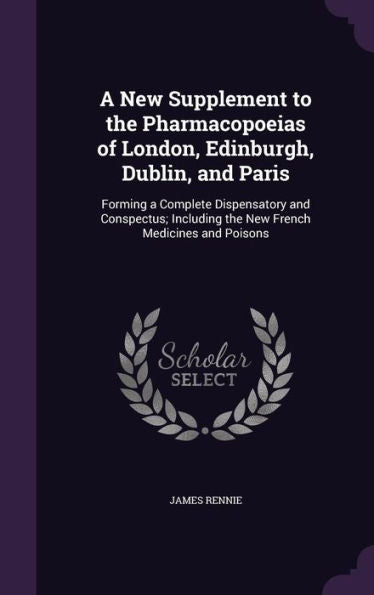 A New Supplement To The Pharmacopoeias Of London, Edinburgh, Dublin, And Paris: Forming A Complete Dispensatory And Conspectus; Including The New French Medicines And Poisons