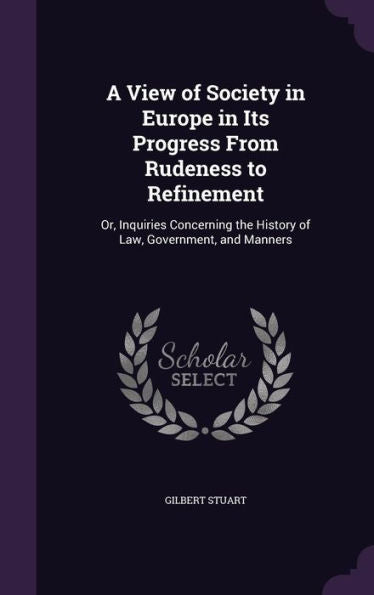 A View Of Society In Europe In Its Progress From Rudeness To Refinement: Or, Inquiries Concerning The History Of Law, Government, And Manners