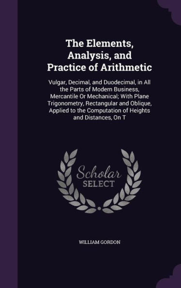 The Elements, Analysis, And Practice Of Arithmetic: Vulgar, Decimal, And Duodecimal, In All The Parts Of Modern Business, Mercantile Or Mechanical; ... Computation Of Heights And Distances, On T