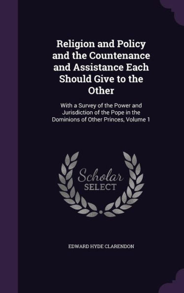 Religion And Policy And The Countenance And Assistance Each Should Give To The Other: With A Survey Of The Power And Jurisdiction Of The Pope In The Dominions Of Other Princes, Volume 1
