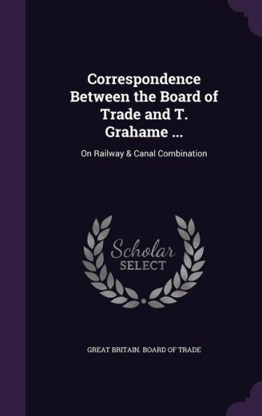 Correspondence Between The Board Of Trade And T. Grahame ...: On Railway & Canal Combination