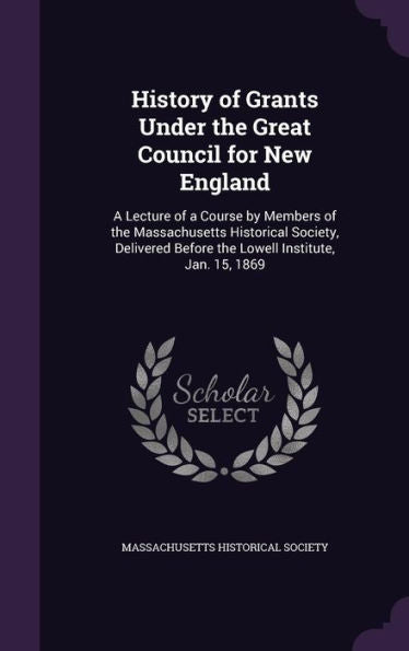 History Of Grants Under The Great Council For New England: A Lecture Of A Course By Members Of The Massachusetts Historical Society, Delivered Before The Lowell Institute, Jan. 15, 1869