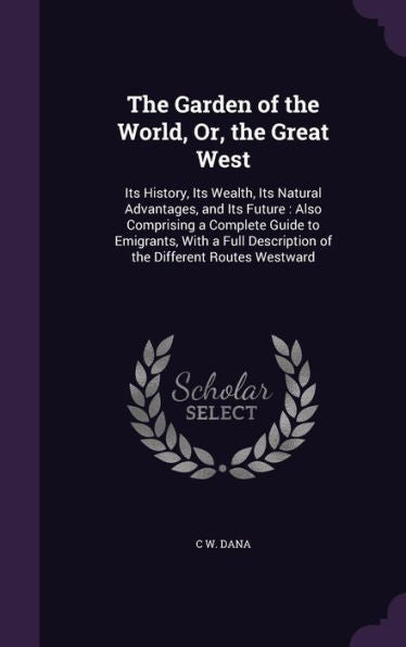 The Garden Of The World, Or, The Great West: Its History, Its Wealth, Its Natural Advantages, And Its Future: Also Comprising A Complete Guide To ... Description Of The Different Routes Westward