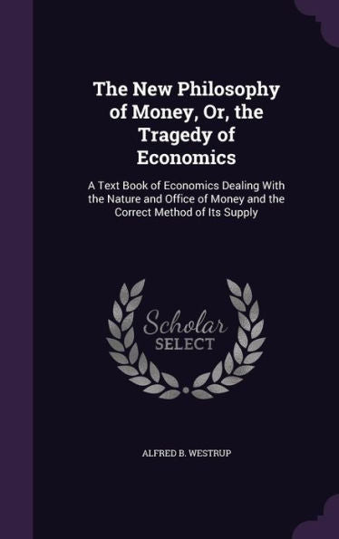 The New Philosophy Of Money, Or, The Tragedy Of Economics: A Text Book Of Economics Dealing With The Nature And Office Of Money And The Correct Method Of Its Supply