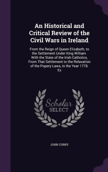 An Historical And Critical Review Of The Civil Wars In Ireland: From The Reign Of Queen Elizabeth, To The Settlement Under King William. With The ... Of The Popery Laws, In The Year 1778. Ex