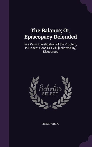 The Balance; Or, Episcopacy Defended: In A Calm Investigation Of The Problem, Is Dissent Good Or Evil? [Followed By] Discourses