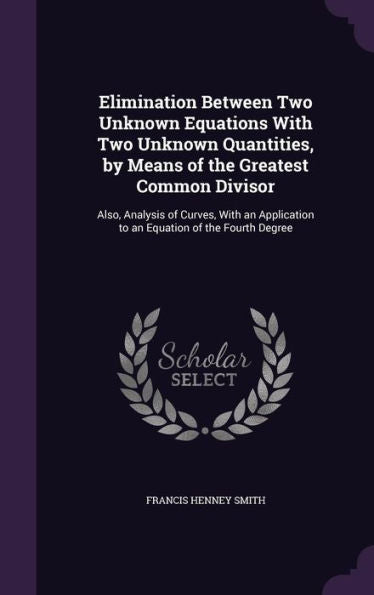 Elimination Between Two Unknown Equations With Two Unknown Quantities, By Means Of The Greatest Common Divisor: Also, Analysis Of Curves, With An Application To An Equation Of The Fourth Degree