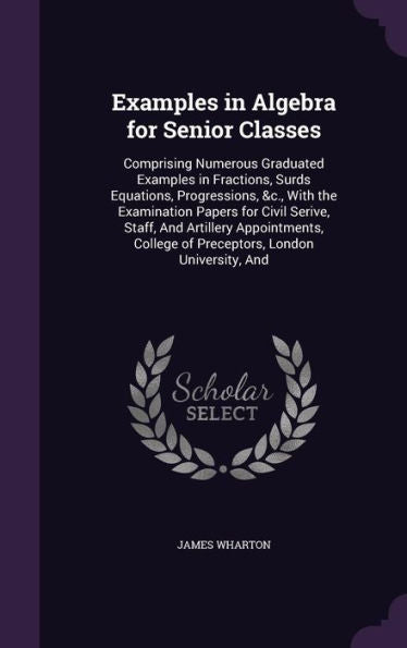 Examples In Algebra For Senior Classes: Comprising Numerous Graduated Examples In Fractions, Surds Equations, Progressions, &C., With The Examination ... College Of Preceptors, London University, And
