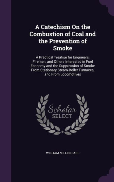 A Catechism On The Combustion Of Coal And The Prevention Of Smoke: A Practical Treatise For Engineers, Firemen, And Others Interested In Fuel Economy ... Steam-Boiler Furnaces, And From Locomotives