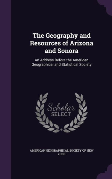 The Geography And Resources Of Arizona And Sonora: An Address Before The American Geographical And Statistical Society