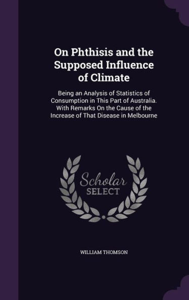 On Phthisis And The Supposed Influence Of Climate: Being An Analysis Of Statistics Of Consumption In This Part Of Australia. With Remarks On The Cause Of The Increase Of That Disease In Melbourne