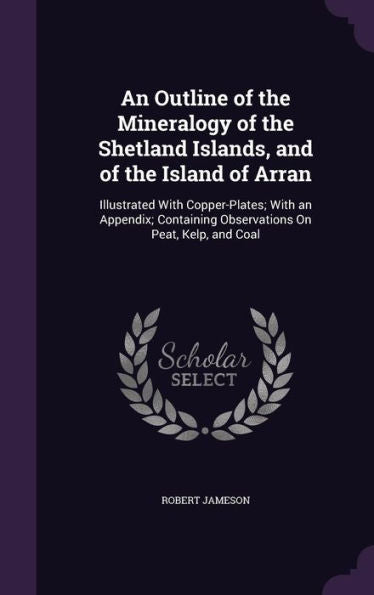 An Outline Of The Mineralogy Of The Shetland Islands, And Of The Island Of Arran: Illustrated With Copper-Plates; With An Appendix; Containing Observations On Peat, Kelp, And Coal