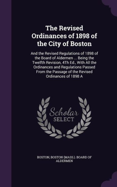 The Revised Ordinances Of 1898 Of The City Of Boston: And The Revised Regulations Of 1898 Of The Board Of Aldermen ... Being The Twelfth Revision, 4Th ... Passage Of The Revised Ordinances Of 1898 A