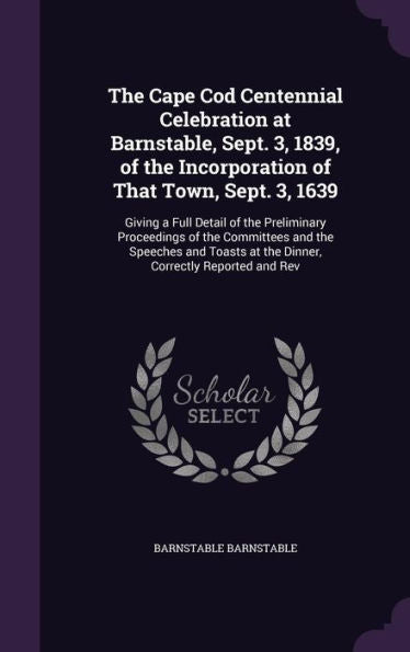 The Cape Cod Centennial Celebration At Barnstable, Sept. 3, 1839, Of The Incorporation Of That Town, Sept. 3, 1639: Giving A Full Detail Of The ... At The Dinner, Correctly Reported And Rev