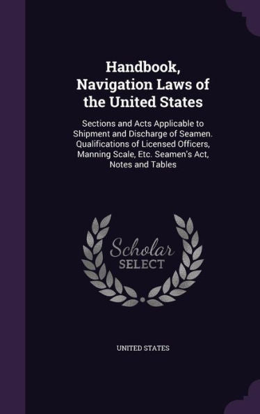 Handbook, Navigation Laws Of The United States: Sections And Acts Applicable To Shipment And Discharge Of Seamen. Qualifications Of Licensed Officers, ... Scale, Etc. Seamen's Act, Notes And Tables