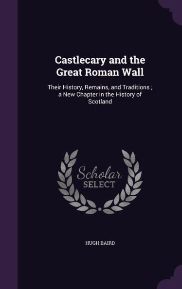 Castlecary And The Great Roman Wall: Their History, Remains, And Traditions; A New Chapter In The History Of Scotland