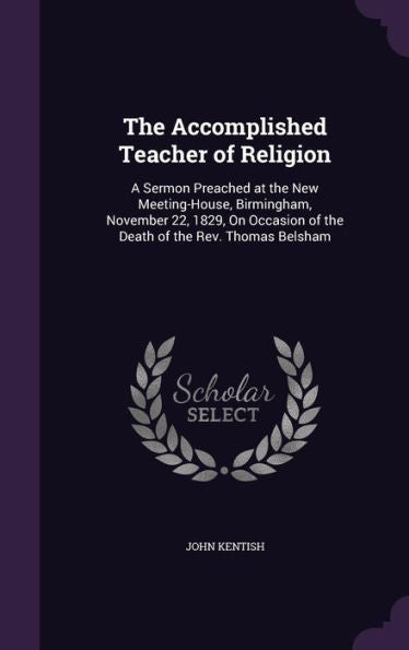 The Accomplished Teacher Of Religion: A Sermon Preached At The New Meeting-House, Birmingham, November 22, 1829, On Occasion Of The Death Of The Rev. Thomas Belsham