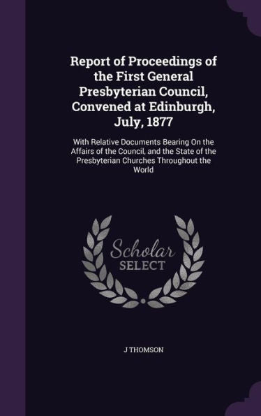 Report Of Proceedings Of The First General Presbyterian Council, Convened At Edinburgh, July, 1877: With Relative Documents Bearing On The Affairs Of ... Presbyterian Churches Throughout The World