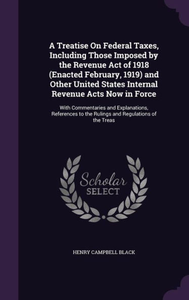 A Treatise On Federal Taxes, Including Those Imposed By The Revenue Act Of 1918 (Enacted February, 1919) And Other United States Internal Revenue Acts ... To The Rulings And Regulations Of The Treas
