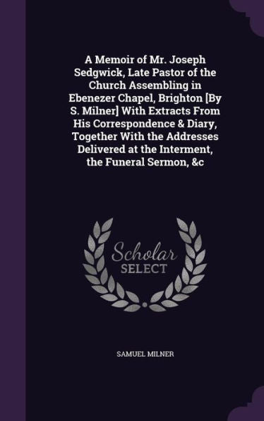 A Memoir Of Mr. Joseph Sedgwick, Late Pastor Of The Church Assembling In Ebenezer Chapel, Brighton [By S. Milner] With Extracts From His ... At The Interment, The Funeral Sermon, &C