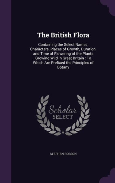 The British Flora: Containing The Select Names, Characters, Places Of Growth, Duration, And Time Of Flowering Of The Plants Growing Wild In Great ... Which Are Prefixed The Principles Of Botany