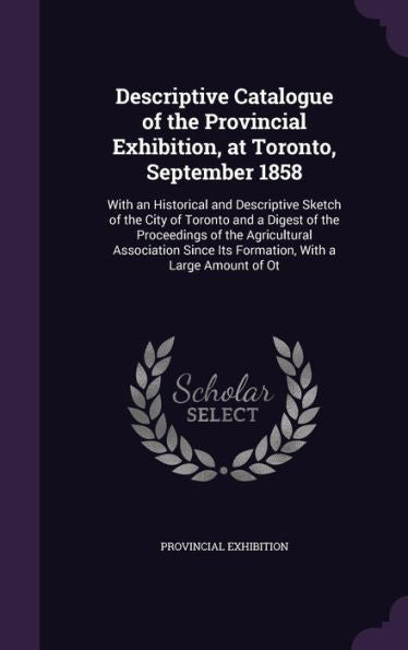 Descriptive Catalogue Of The Provincial Exhibition, At Toronto, September 1858: With An Historical And Descriptive Sketch Of The City Of Toronto And A ... Its Formation, With A Large Amount Of Ot