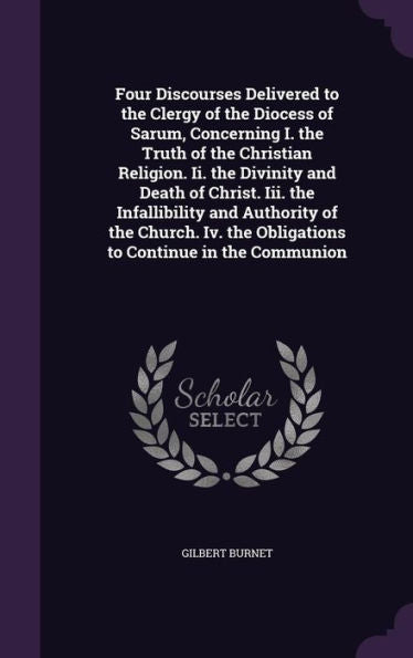 Four Discourses Delivered To The Clergy Of The Diocess Of Sarum, Concerning I. The Truth Of The Christian Religion. Ii. The Divinity And Death Of ... The Obligations To Continue In The Communion