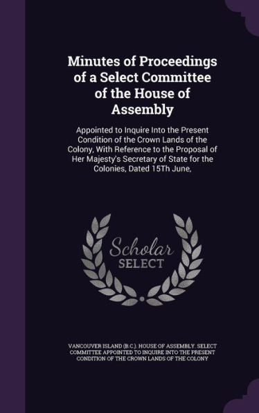 Minutes Of Proceedings Of A Select Committee Of The House Of Assembly: Appointed To Inquire Into The Present Condition Of The Crown Lands Of The ... Of State For The Colonies, Dated 15Th June,