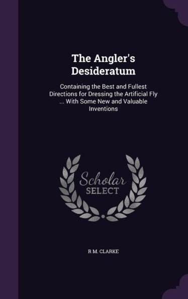 The Angler's Desideratum: Containing The Best And Fullest Directions For Dressing The Artificial Fly ... With Some New And Valuable Inventions