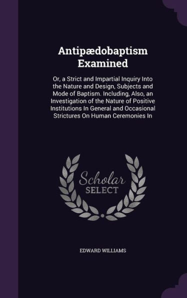 Antipaedobaptism Examined: Or, A Strict And Impartial Inquiry Into The Nature And Design, Subjects And Mode Of Baptism. Including, Also, An ... Occasional Strictures On Human Ceremonies In