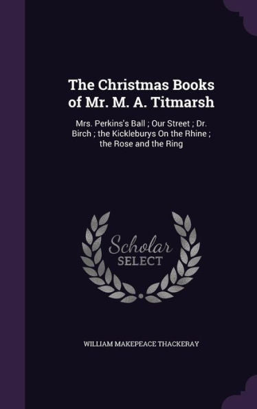The Christmas Books Of Mr. M. A. Titmarsh: Mrs. Perkins's Ball; Our Street; Dr. Birch; The Kickleburys On The Rhine; The Rose And The Ring