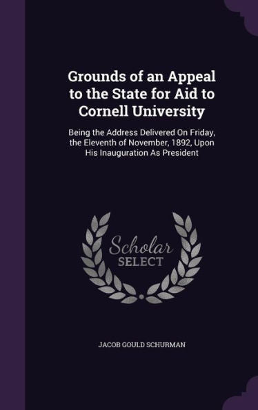Grounds Of An Appeal To The State For Aid To Cornell University: Being The Address Delivered On Friday, The Eleventh Of November, 1892, Upon His Inauguration As President