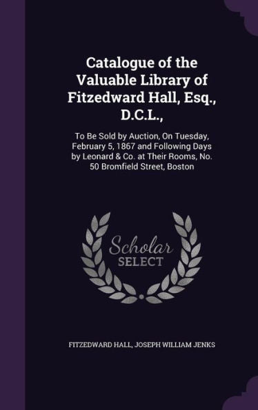 Catalogue Of The Valuable Library Of Fitzedward Hall, Esq., D.C.L.,: To Be Sold By Auction, On Tuesday, February 5, 1867 And Following Days By Leonard ... Their Rooms, No. 50 Bromfield Street, Boston