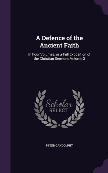 A Defence Of The Ancient Faith: In Four Volumes, Or A Full Exposition Of The Christian Sermons Volume 3