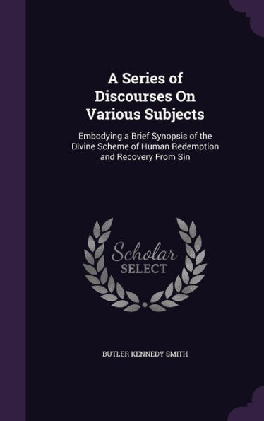 A Series Of Discourses On Various Subjects: Embodying A Brief Synopsis Of The Divine Scheme Of Human Redemption And Recovery From Sin