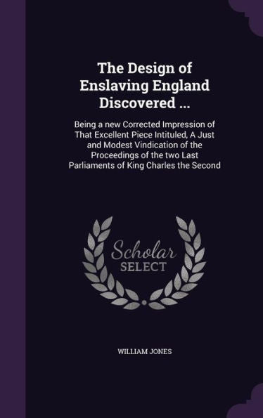 The Design Of Enslaving England Discovered ...: Being A New Corrected Impression Of That Excellent Piece Intituled, A Just And Modest Vindication Of ... Last Parliaments Of King Charles The Second
