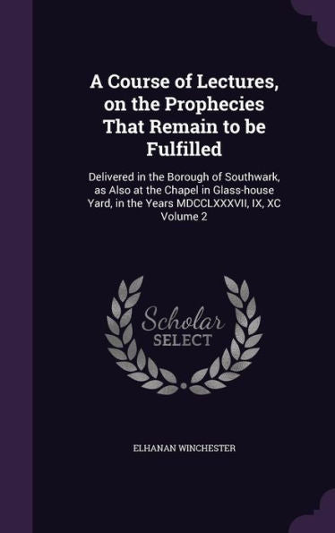 A Course Of Lectures, On The Prophecies That Remain To Be Fulfilled: Delivered In The Borough Of Southwark, As Also At The Chapel In Glass-House Yard, In The Years Mdcclxxxvii, Ix, Xc Volume 2