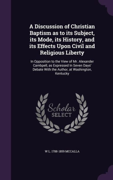 A Discussion Of Christian Baptism As To Its Subject, Its Mode, Its History, And Its Effects Upon Civil And Religious Liberty: In Opposition To The ... With The Author, At Washington, Kentucky
