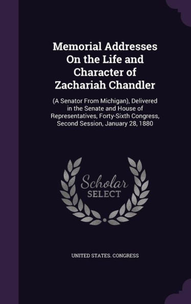 Memorial Addresses On The Life And Character Of Zachariah Chandler: (A Senator From Michigan), Delivered In The Senate And House Of Representatives, ... Congress, Second Session, January 28, 1880