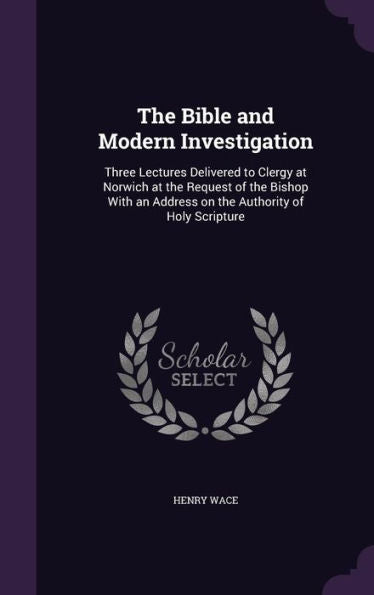 The Bible And Modern Investigation: Three Lectures Delivered To Clergy At Norwich At The Request Of The Bishop With An Address On The Authority Of Holy Scripture