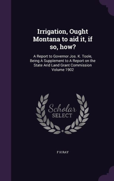 Irrigation, Ought Montana To Aid It, If So, How?: A Report To Governor Jos. K. Toole, Being A Supplement To A Report On The State Arid Land Grant Commission Volume 1902