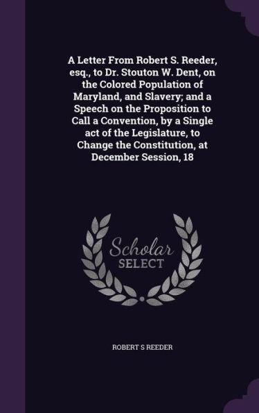 A Letter From Robert S. Reeder, Esq., To Dr. Stouton W. Dent, On The Colored Population Of Maryland, And Slavery; And A Speech On The Proposition To ... The Constitution, At December Session, 18