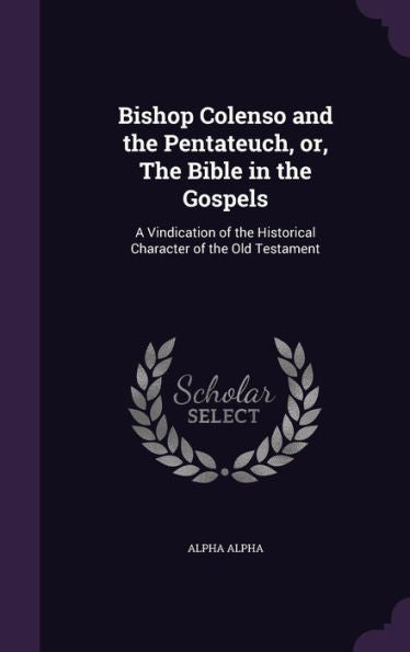 Bishop Colenso And The Pentateuch, Or, The Bible In The Gospels: A Vindication Of The Historical Character Of The Old Testament