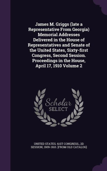 James M. Griggs (Late A Representative From Georgia) Memorial Addresses Delivered In The House Of Representatives And Senate Of The United States, ... In The House, April 17, 1910 Volume 2