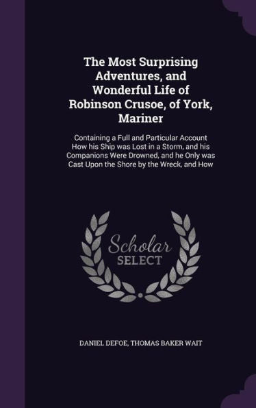 The Most Surprising Adventures, And Wonderful Life Of Robinson Crusoe, Of York, Mariner: Containing A Full And Particular Account How His Ship Was ... Was Cast Upon The Shore By The Wreck, And How