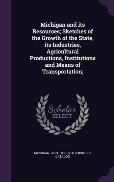 Michigan And Its Resources; Sketches Of The Growth Of The State, Its Industries, Agricultural Productions, Institutions And Means Of Transportation;