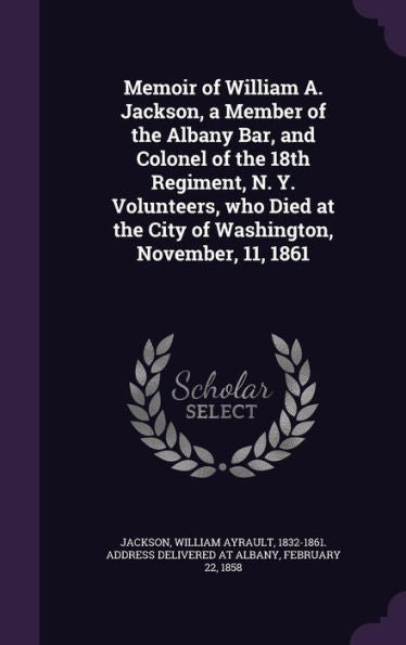Memoir Of William A. Jackson, A Member Of The Albany Bar, And Colonel Of The 18Th Regiment, N. Y. Volunteers, Who Died At The City Of Washington, November, 11, 1861