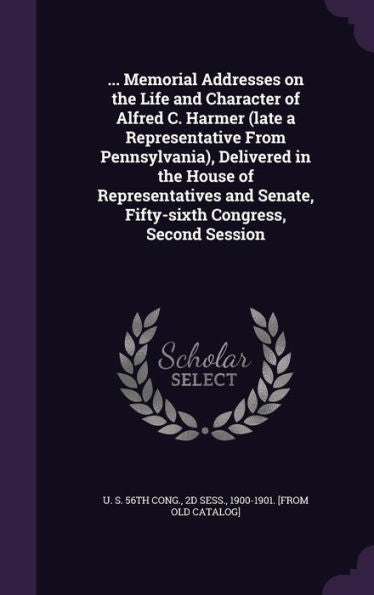 ... Memorial Addresses On The Life And Character Of Alfred C. Harmer (Late A Representative From Pennsylvania), Delivered In The House Of ... Senate, Fifty-Sixth Congress, Second Session