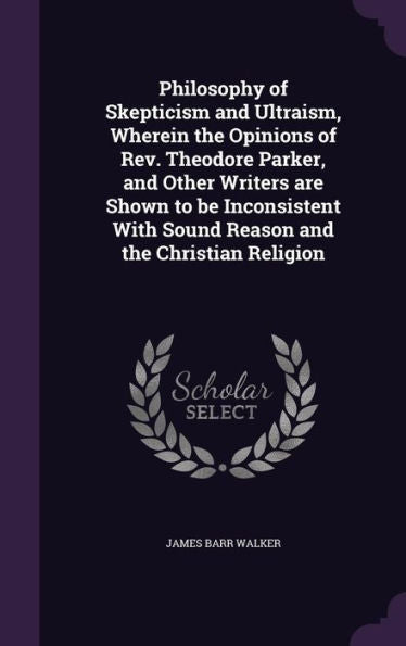 Philosophy Of Skepticism And Ultraism, Wherein The Opinions Of Rev. Theodore Parker, And Other Writers Are Shown To Be Inconsistent With Sound Reason And The Christian Religion